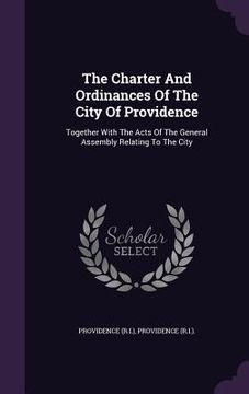 portada The Charter And Ordinances Of The City Of Providence: Together With The Acts Of The General Assembly Relating To The City (en Inglés)