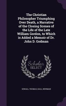 portada The Christian Philosopher Triumphing Over Death, a Narrative of the Closing Scenes of the Life of the Late William Gordon, to Which is Added a Memoir (en Inglés)