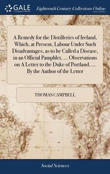 portada A Remedy for the Distilleries of Ireland, Which, at Present, Labour Under Such Disadvantages, as to be Called a Disease, in an Official Pamphlet, ...