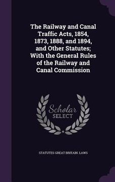 portada The Railway and Canal Traffic Acts, 1854, 1873, 1888, and 1894, and Other Statutes; With the General Rules of the Railway and Canal Commission (en Inglés)