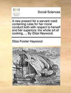 portada a new present for a servant maid: containing rules for her moral conduct both with respect to herself and her superiors: the whole art of cooking, . (en Inglés)