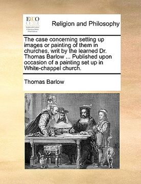 portada the case concerning setting up images or painting of them in churches, writ by the learned dr. thomas barlow ... published upon occasion of a painting (in English)