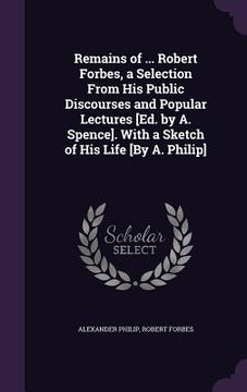 portada Remains of ... Robert Forbes, a Selection From His Public Discourses and Popular Lectures [Ed. by A. Spence]. With a Sketch of His Life [By A. Philip]