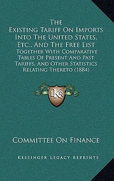 portada the existing tariff on imports into the united states, etc., and the free list: together with comparative tables of present and past tariffs, and othe (en Inglés)