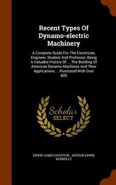 portada Recent Types Of Dynamo-electric Machinery: A Complete Guide For The Electrician, Engineer, Student And Professor, Being A Valuable History Of ... The (in English)