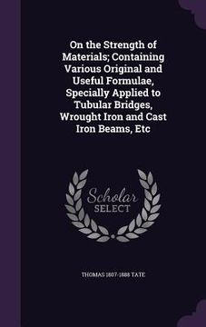 portada On the Strength of Materials; Containing Various Original and Useful Formulae, Specially Applied to Tubular Bridges, Wrought Iron and Cast Iron Beams, (en Inglés)