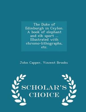 portada The Duke of Edinburgh in Ceylon. a Book of Elephant and Elk Sport ... Illustrated with Chromo-Lithographs, Etc. - Scholar's Choice Edition (en Inglés)