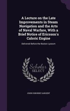 portada A Lecture on the Late Improvements in Steam Navigation and the Arts of Naval Warfare, With a Brief Notice of Ericsson's Caloric Engine: Delivered Befo (en Inglés)