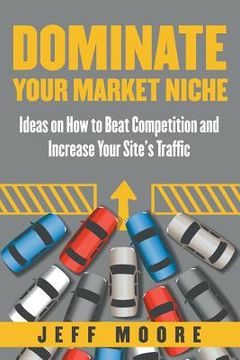 portada Dominate Your Market Niche: Ideas on How to Beat Competition and Increase Your Site's Traffic (en Inglés)