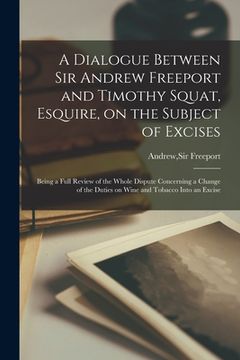 portada A Dialogue Between Sir Andrew Freeport and Timothy Squat, Esquire, on the Subject of Excises: Being a Full Review of the Whole Dispute Concerning a Ch (en Inglés)