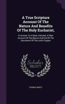 portada A True Scripture Account Of The Nature And Benefits Of The Holy Eucharist,: In Answer To A Book, Intituled, A Plain Account Of The Nature And End Of T (en Inglés)