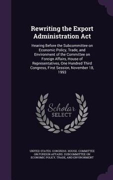 portada Rewriting the Export Administration Act: Hearing Before the Subcommittee on Economic Policy, Trade, and Environment of the Committee on Foreign Affair (en Inglés)