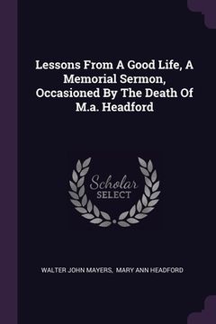 portada Lessons From A Good Life, A Memorial Sermon, Occasioned By The Death Of M.a. Headford