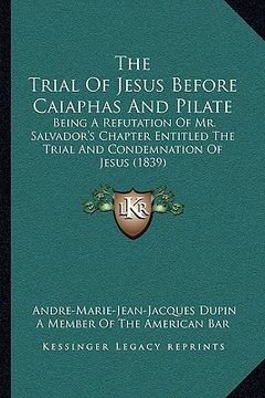 portada the trial of jesus before caiaphas and pilate: being a refutation of mr. salvador's chapter entitled the trial and condemnation of jesus (1839) (en Inglés)