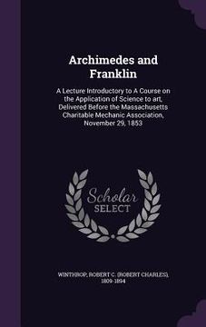 portada Archimedes and Franklin: A Lecture Introductory to A Course on the Application of Science to art, Delivered Before the Massachusetts Charitable (in English)