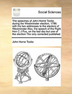 portada the speeches of john horne tooke, during the westminster election, 1796: with his two addresses to the electors of westminster also, the speech of the (en Inglés)