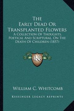 portada the early dead or transplanted flowers: a collection of thoughts, poetical and scriptural, on the death of children (1857) (in English)
