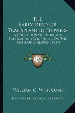 portada the early dead or transplanted flowers: a collection of thoughts, poetical and scriptural, on the death of children (1857) (en Inglés)