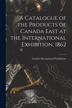 portada A Catalogue of the Products of Canada East at the International Exhibition, 1862 [microform] (en Inglés)