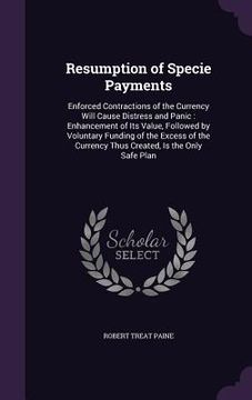 portada Resumption of Specie Payments: Enforced Contractions of the Currency Will Cause Distress and Panic: Enhancement of Its Value, Followed by Voluntary F