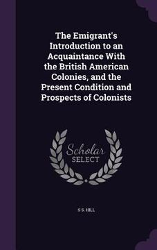 portada The Emigrant's Introduction to an Acquaintance With the British American Colonies, and the Present Condition and Prospects of Colonists (en Inglés)