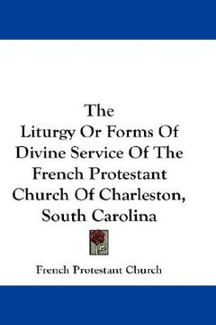 portada the liturgy or forms of divine service of the french protestant church of charleston, south carolina (en Inglés)