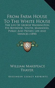 portada from farm house to the white house: the life of george washington, his boyhood, youth, manhood, public and private life and services (1890)