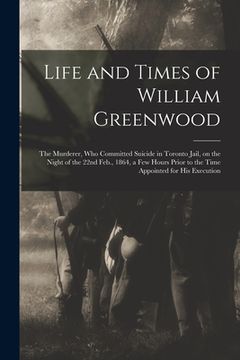 portada Life and Times of William Greenwood [microform]: the Murderer, Who Committed Suicide in Toronto Jail, on the Night of the 22nd Feb., 1864, a Few Hours (en Inglés)