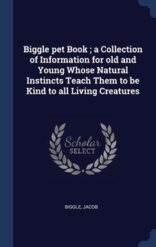 portada Biggle pet Book; a Collection of Information for old and Young Whose Natural Instincts Teach Them to be Kind to all Living Creatures (en Inglés)
