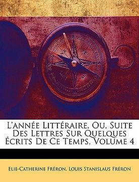 portada L'année Littéraire, Ou, Suite Des Lettres Sur Quelques Écrits De Ce Temps, Volume 4 (in French)