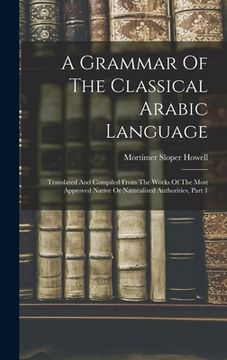 portada A Grammar Of The Classical Arabic Language: Translated And Compiled From The Works Of The Most Approved Native Or Naturalized Authorities, Part 1 (en Inglés)