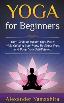 portada Yoga: for Beginners: Your Guide to Master Yoga Poses While Calming your Mind, Be Stress Free, and Boost your Self-esteem! (en Inglés)