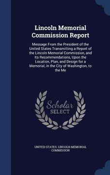 portada Lincoln Memorial Commission Report: Message From the President of the United States Transmitting a Report of the Lincoln Memorial Commission, and Its (en Inglés)