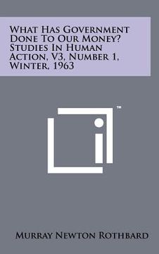 portada what has government done to our money? studies in human action, v3, number 1, winter, 1963 (en Inglés)