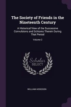 portada The Society of Friends in the Nineteenth Century: A Historical View of the Successive Convulsions and Schisms Therein During That Period; Volume 2 (en Inglés)