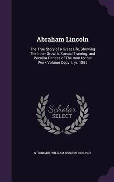 portada Abraham Lincoln: The True Story of a Great Life, Showing The Inner Growth, Special Training, and Peculiar Fitness of The man for his Wo (en Inglés)