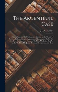 portada The Argenteuil Case [microform]: Being a Report of the Controverted Election for the County of Argenteuil: Containing the Arguments of Counsel, the Au (en Inglés)