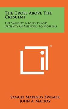 portada the cross above the crescent: the validity, necessity and urgency of missions to moslems (en Inglés)