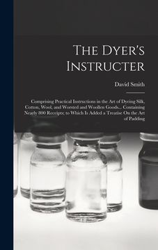 portada The Dyer's Instructer: Comprising Practical Instructions in the Art of Dyeing Silk, Cotton, Wool, and Worsted and Woollen Goods... Containing (en Inglés)