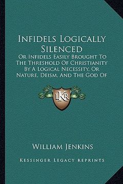 portada infidels logically silenced: or infidels easily brought to the threshold of christianity by a logical necessity, or nature, deism, and the god of t (en Inglés)