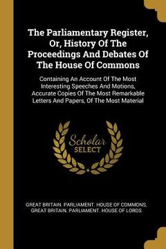 portada The Parliamentary Register, Or, History Of The Proceedings And Debates Of The House Of Commons: Containing An Account Of The Most Interesting Speeches (in English)