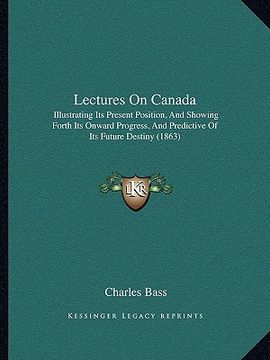 portada lectures on canada: illustrating its present position, and showing forth its onward progress, and predictive of its future destiny (1863) (en Inglés)