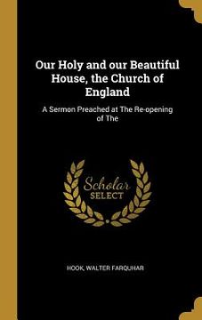 portada Our Holy and our Beautiful House, the Church of England: A Sermon Preached at The Re-opening of The (en Inglés)