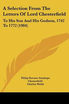 portada a selection from the letters of lord chesterfield: to his son and his godson, 1742 to 1772 (1904) (en Inglés)