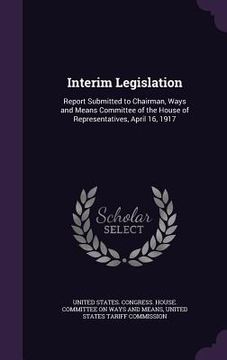 portada Interim Legislation: Report Submitted to Chairman, Ways and Means Committee of the House of Representatives, April 16, 1917
