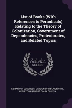 portada List of Books (With References to Periodicals) Relating to the Theory of Colonization, Government of Dependencies, Protectorates, and Related Topics (en Inglés)