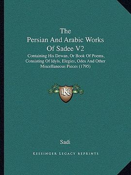 portada the persian and arabic works of sadee v2: containing his dewan, or book of poems, consisting of idyls, elegies, odes and other miscellaneous pieces (1 (en Inglés)