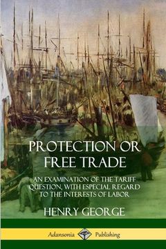 portada Protection or Free Trade: An Examination of the Tariff Question, With Especial Regard to the Interests of Labor (en Inglés)