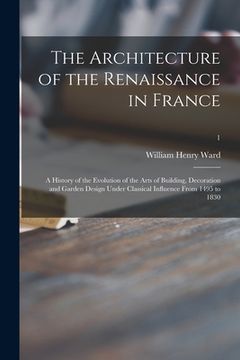 portada The Architecture of the Renaissance in France; a History of the Evolution of the Arts of Building, Decoration and Garden Design Under Classical Influe (en Inglés)