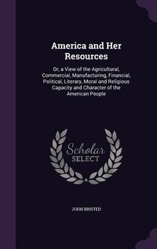 portada America and Her Resources: Or, a View of the Agricultural, Commercial, Manufacturing, Financial, Political, Literary, Moral and Religious Capacit (in English)